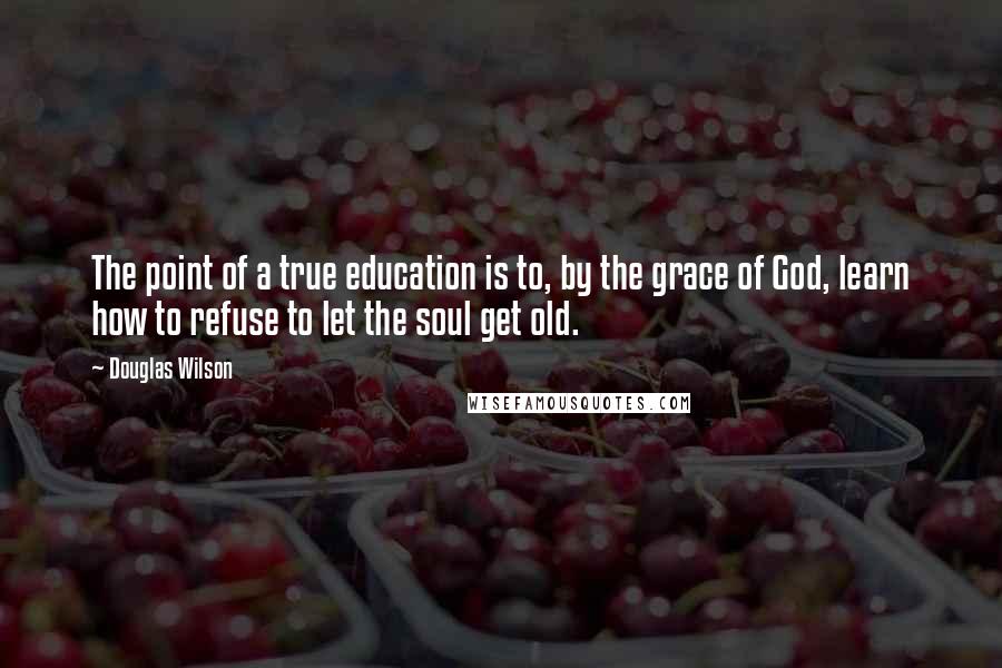 Douglas Wilson Quotes: The point of a true education is to, by the grace of God, learn how to refuse to let the soul get old.