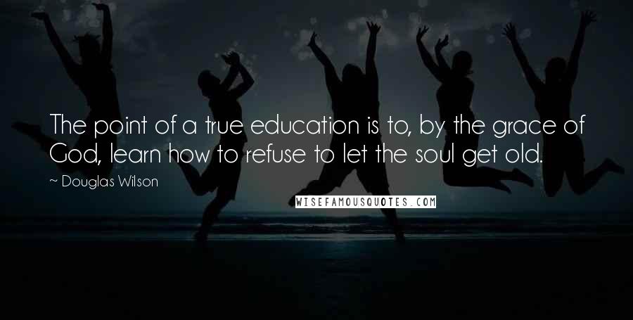 Douglas Wilson Quotes: The point of a true education is to, by the grace of God, learn how to refuse to let the soul get old.