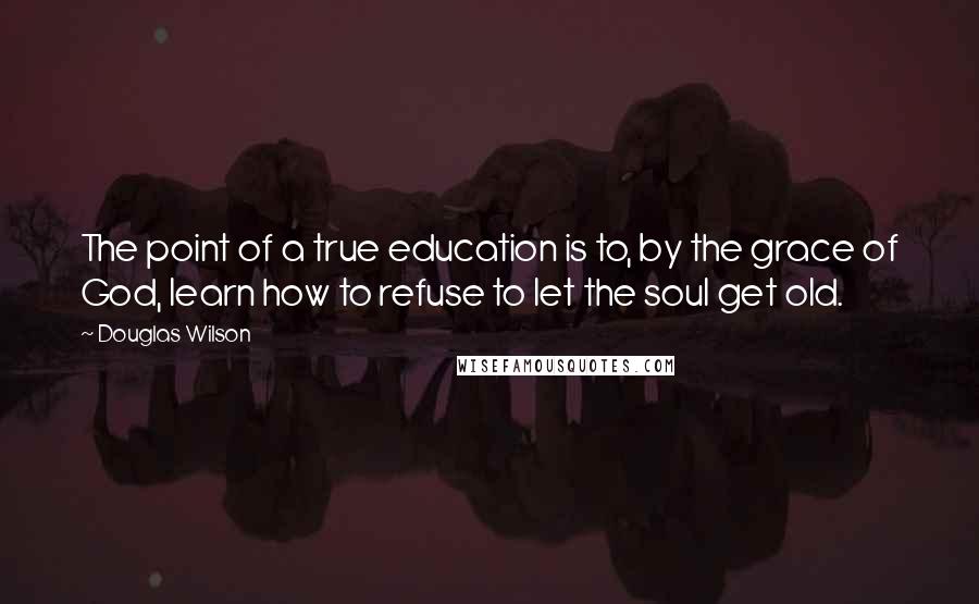 Douglas Wilson Quotes: The point of a true education is to, by the grace of God, learn how to refuse to let the soul get old.