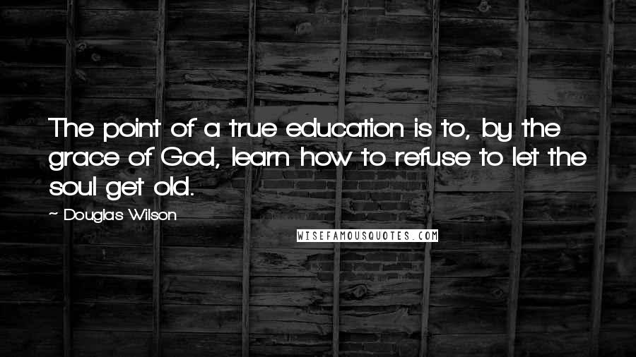 Douglas Wilson Quotes: The point of a true education is to, by the grace of God, learn how to refuse to let the soul get old.