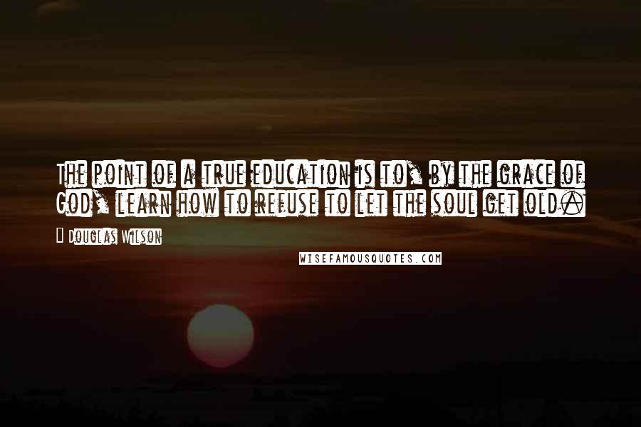 Douglas Wilson Quotes: The point of a true education is to, by the grace of God, learn how to refuse to let the soul get old.