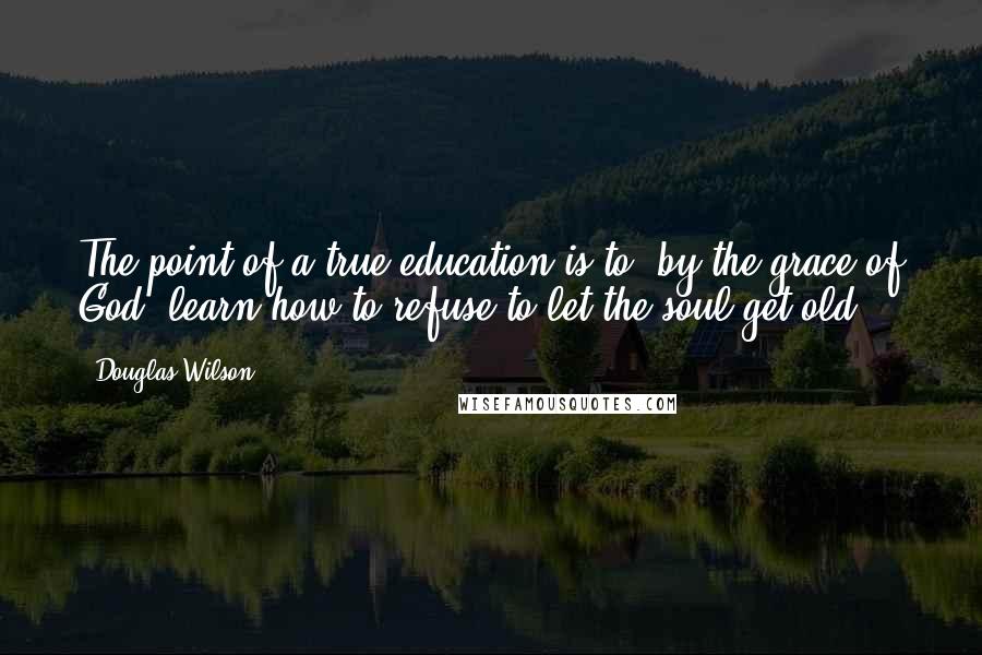 Douglas Wilson Quotes: The point of a true education is to, by the grace of God, learn how to refuse to let the soul get old.