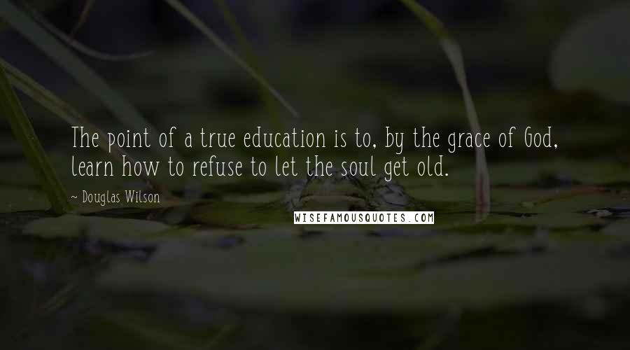 Douglas Wilson Quotes: The point of a true education is to, by the grace of God, learn how to refuse to let the soul get old.