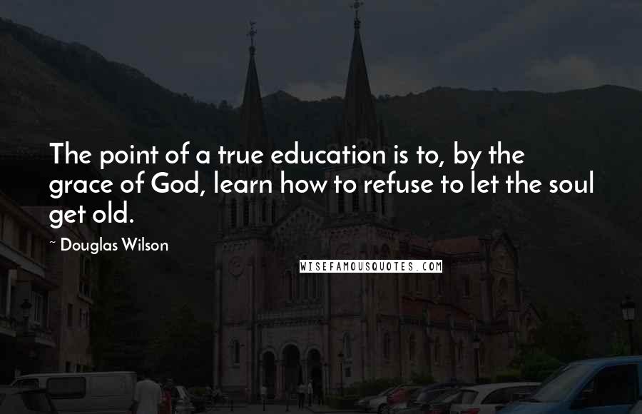 Douglas Wilson Quotes: The point of a true education is to, by the grace of God, learn how to refuse to let the soul get old.