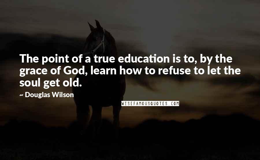 Douglas Wilson Quotes: The point of a true education is to, by the grace of God, learn how to refuse to let the soul get old.