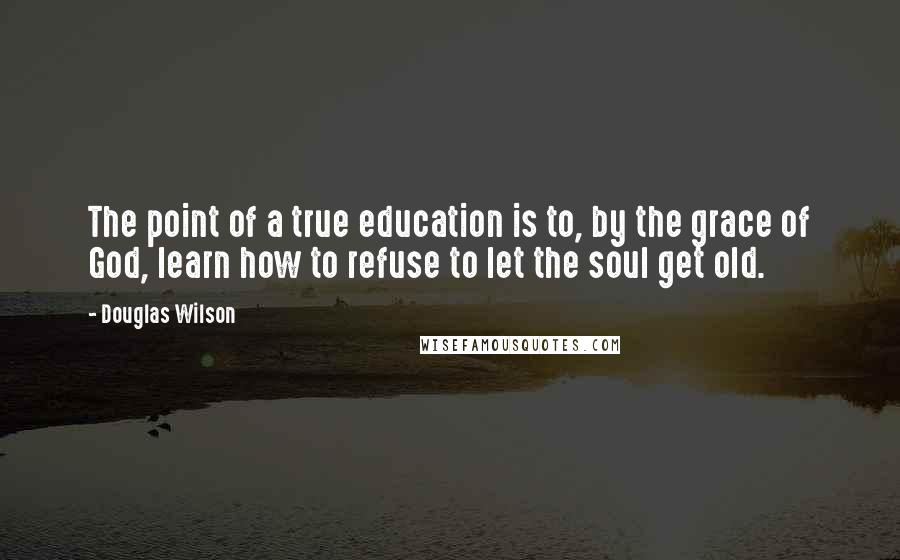 Douglas Wilson Quotes: The point of a true education is to, by the grace of God, learn how to refuse to let the soul get old.