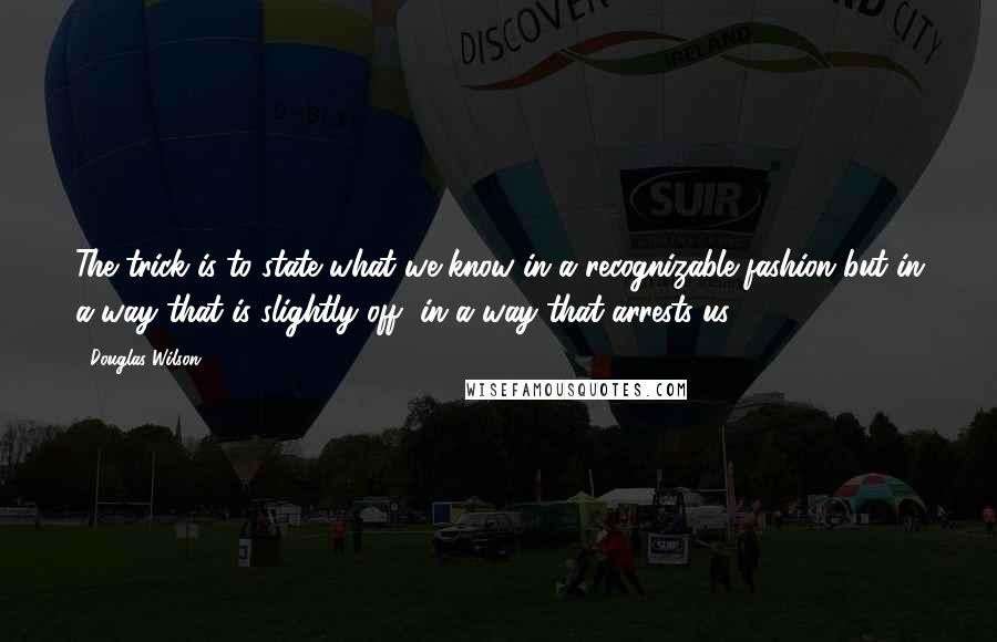 Douglas Wilson Quotes: The trick is to state what we know in a recognizable fashion but in a way that is slightly off, in a way that arrests us.