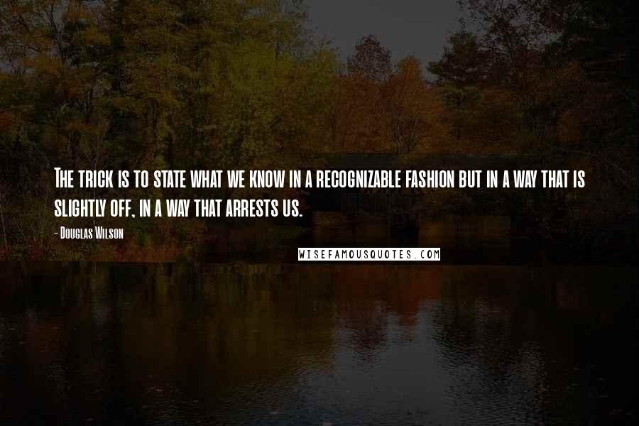 Douglas Wilson Quotes: The trick is to state what we know in a recognizable fashion but in a way that is slightly off, in a way that arrests us.