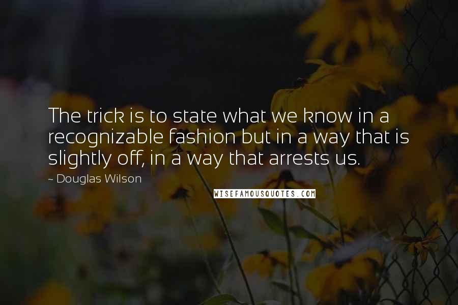 Douglas Wilson Quotes: The trick is to state what we know in a recognizable fashion but in a way that is slightly off, in a way that arrests us.