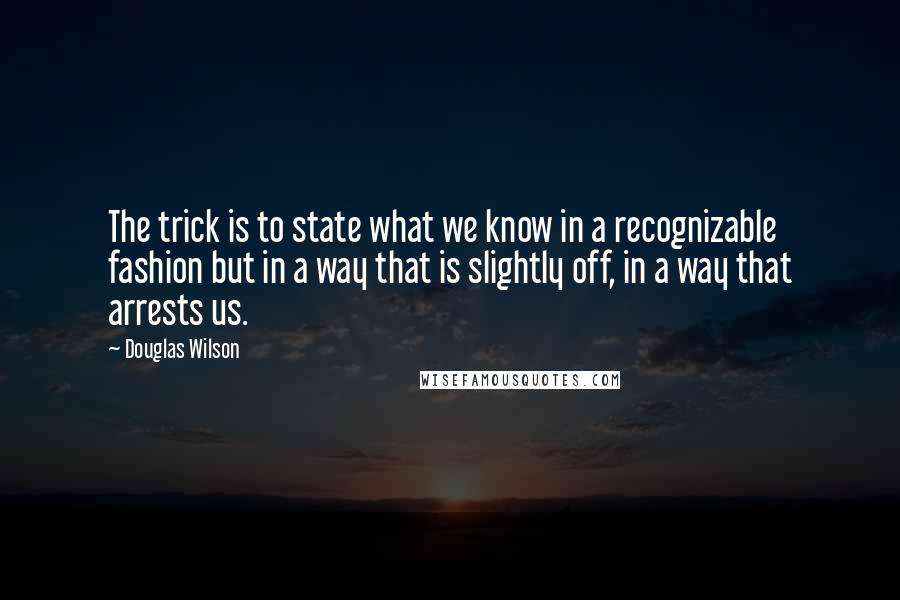 Douglas Wilson Quotes: The trick is to state what we know in a recognizable fashion but in a way that is slightly off, in a way that arrests us.