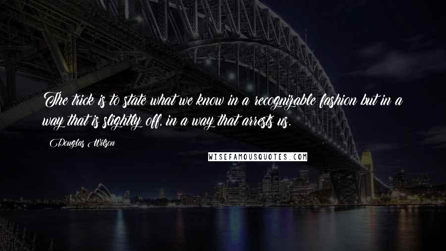 Douglas Wilson Quotes: The trick is to state what we know in a recognizable fashion but in a way that is slightly off, in a way that arrests us.