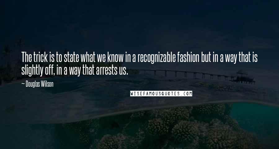 Douglas Wilson Quotes: The trick is to state what we know in a recognizable fashion but in a way that is slightly off, in a way that arrests us.