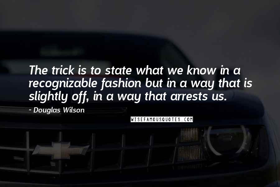 Douglas Wilson Quotes: The trick is to state what we know in a recognizable fashion but in a way that is slightly off, in a way that arrests us.