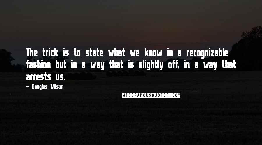Douglas Wilson Quotes: The trick is to state what we know in a recognizable fashion but in a way that is slightly off, in a way that arrests us.