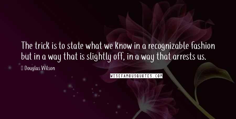 Douglas Wilson Quotes: The trick is to state what we know in a recognizable fashion but in a way that is slightly off, in a way that arrests us.