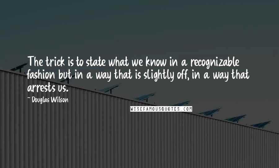 Douglas Wilson Quotes: The trick is to state what we know in a recognizable fashion but in a way that is slightly off, in a way that arrests us.