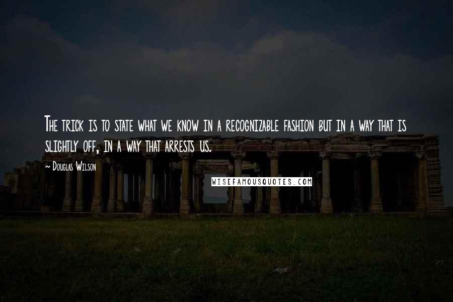 Douglas Wilson Quotes: The trick is to state what we know in a recognizable fashion but in a way that is slightly off, in a way that arrests us.