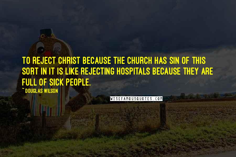 Douglas Wilson Quotes: To reject Christ because the church has sin of this sort in it is like rejecting hospitals because they are full of sick people.