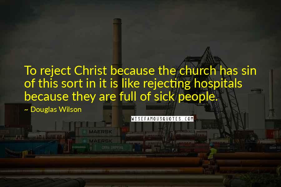 Douglas Wilson Quotes: To reject Christ because the church has sin of this sort in it is like rejecting hospitals because they are full of sick people.