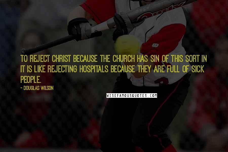 Douglas Wilson Quotes: To reject Christ because the church has sin of this sort in it is like rejecting hospitals because they are full of sick people.