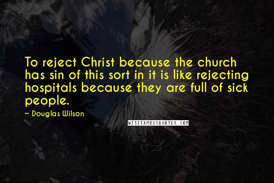 Douglas Wilson Quotes: To reject Christ because the church has sin of this sort in it is like rejecting hospitals because they are full of sick people.