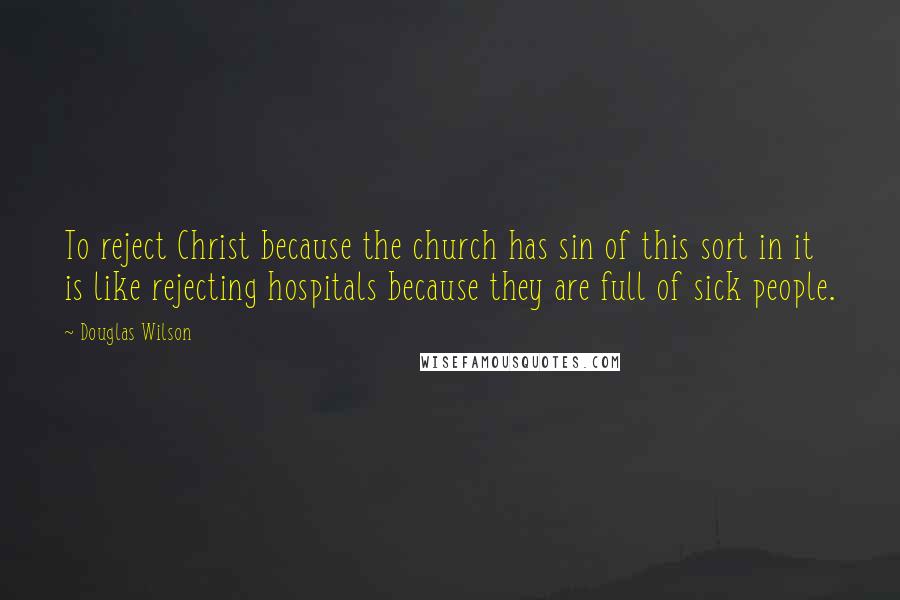 Douglas Wilson Quotes: To reject Christ because the church has sin of this sort in it is like rejecting hospitals because they are full of sick people.