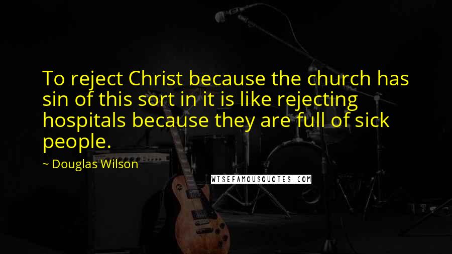 Douglas Wilson Quotes: To reject Christ because the church has sin of this sort in it is like rejecting hospitals because they are full of sick people.