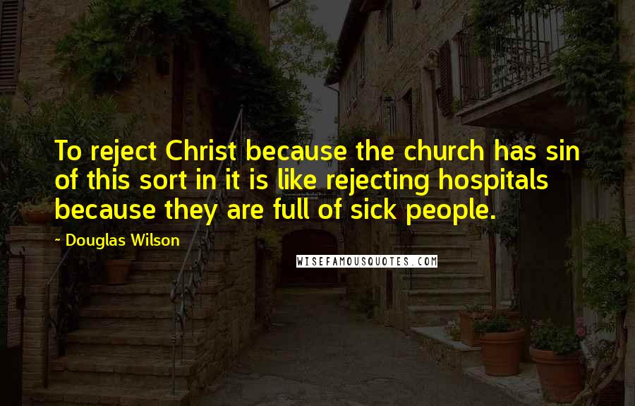 Douglas Wilson Quotes: To reject Christ because the church has sin of this sort in it is like rejecting hospitals because they are full of sick people.