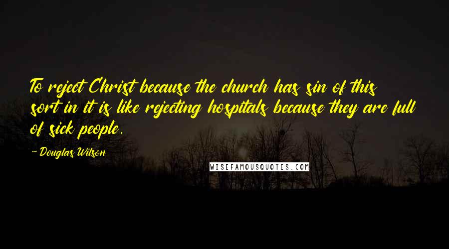 Douglas Wilson Quotes: To reject Christ because the church has sin of this sort in it is like rejecting hospitals because they are full of sick people.