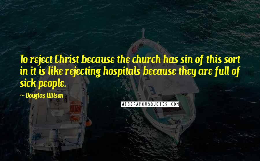 Douglas Wilson Quotes: To reject Christ because the church has sin of this sort in it is like rejecting hospitals because they are full of sick people.