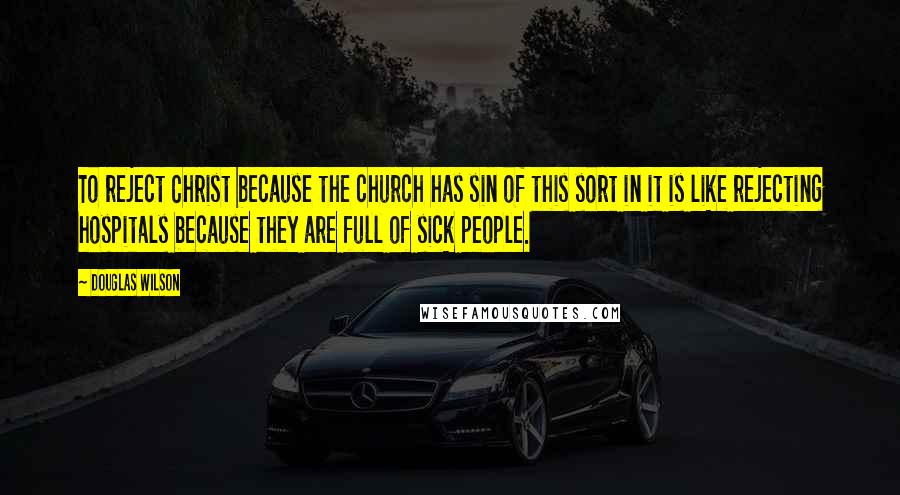 Douglas Wilson Quotes: To reject Christ because the church has sin of this sort in it is like rejecting hospitals because they are full of sick people.