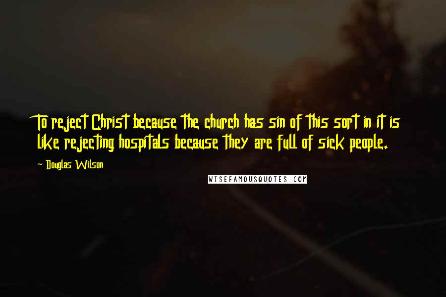 Douglas Wilson Quotes: To reject Christ because the church has sin of this sort in it is like rejecting hospitals because they are full of sick people.