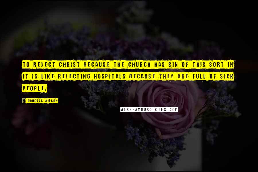 Douglas Wilson Quotes: To reject Christ because the church has sin of this sort in it is like rejecting hospitals because they are full of sick people.