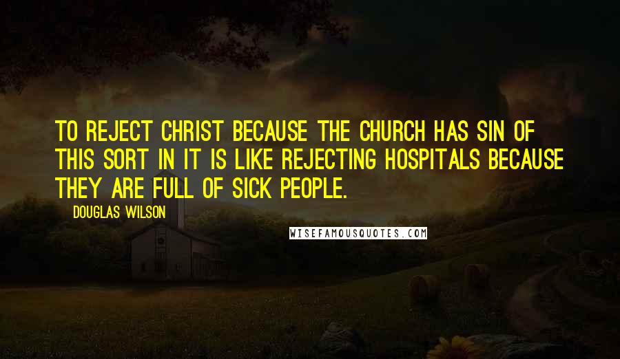 Douglas Wilson Quotes: To reject Christ because the church has sin of this sort in it is like rejecting hospitals because they are full of sick people.