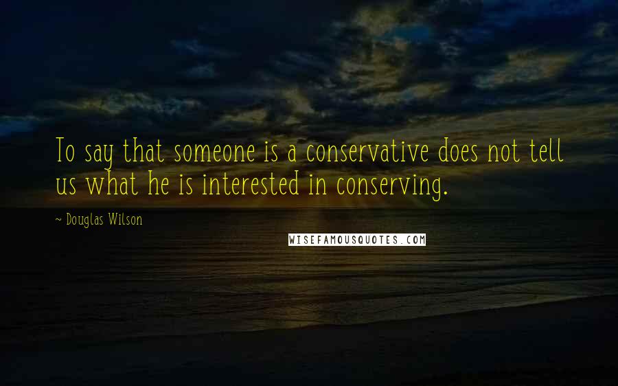 Douglas Wilson Quotes: To say that someone is a conservative does not tell us what he is interested in conserving.