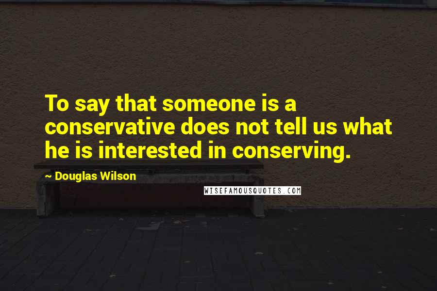 Douglas Wilson Quotes: To say that someone is a conservative does not tell us what he is interested in conserving.