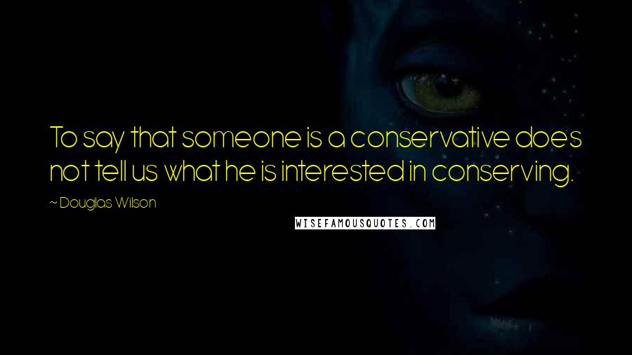 Douglas Wilson Quotes: To say that someone is a conservative does not tell us what he is interested in conserving.