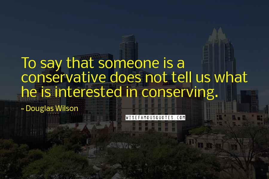 Douglas Wilson Quotes: To say that someone is a conservative does not tell us what he is interested in conserving.