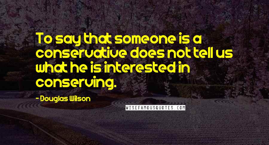 Douglas Wilson Quotes: To say that someone is a conservative does not tell us what he is interested in conserving.