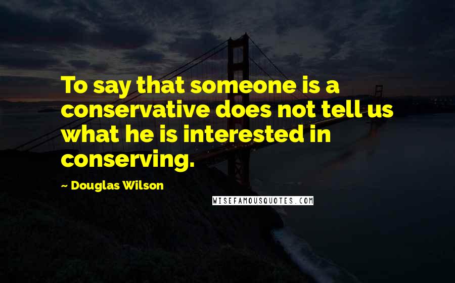 Douglas Wilson Quotes: To say that someone is a conservative does not tell us what he is interested in conserving.