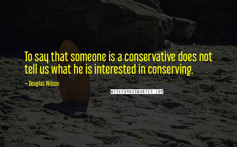 Douglas Wilson Quotes: To say that someone is a conservative does not tell us what he is interested in conserving.