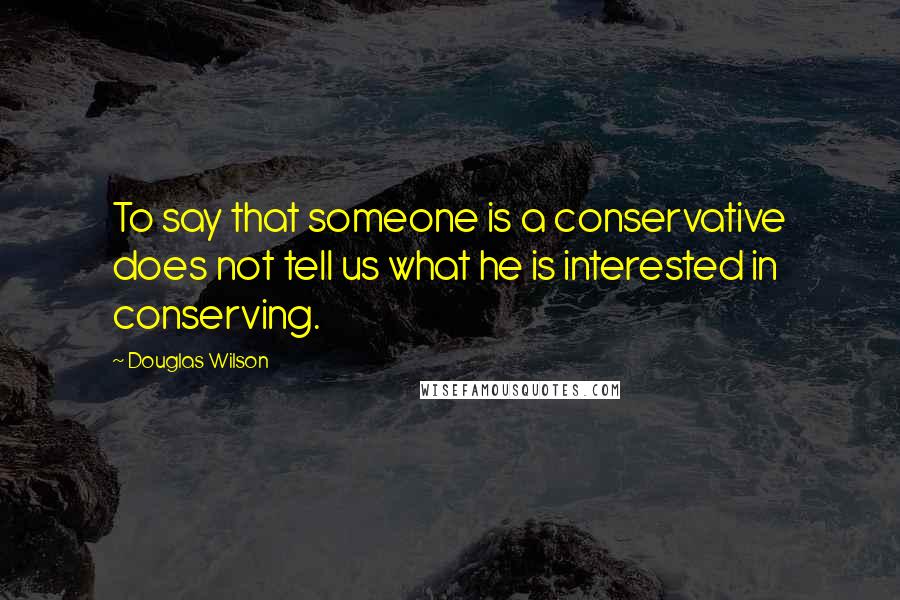 Douglas Wilson Quotes: To say that someone is a conservative does not tell us what he is interested in conserving.