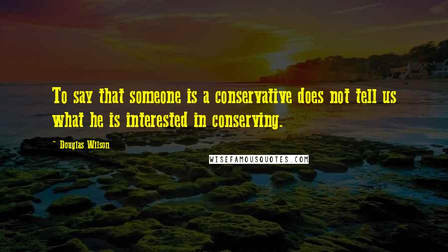 Douglas Wilson Quotes: To say that someone is a conservative does not tell us what he is interested in conserving.