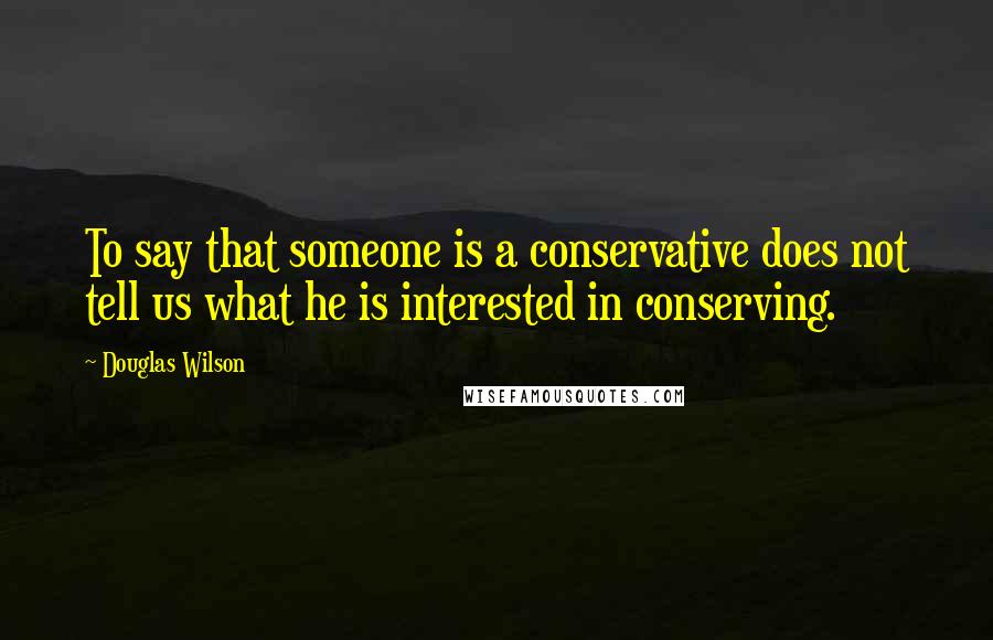 Douglas Wilson Quotes: To say that someone is a conservative does not tell us what he is interested in conserving.