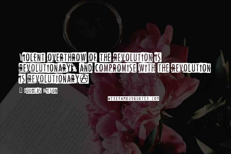 Douglas Wilson Quotes: Violent overthrow of the revolution is revolutionary, and compromise with the revolution is revolutionary.