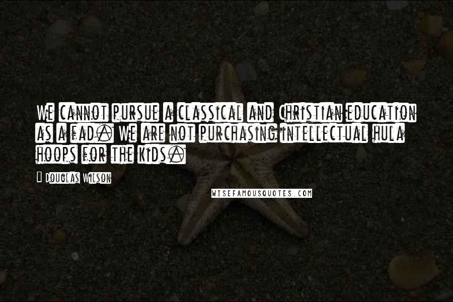 Douglas Wilson Quotes: We cannot pursue a classical and Christian education as a fad. We are not purchasing intellectual hula hoops for the kids.