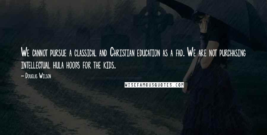 Douglas Wilson Quotes: We cannot pursue a classical and Christian education as a fad. We are not purchasing intellectual hula hoops for the kids.