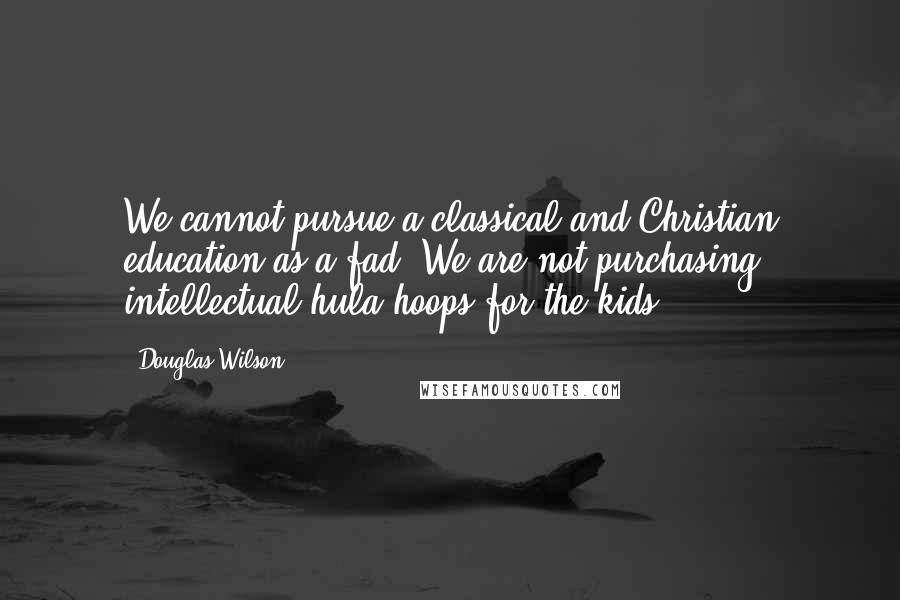 Douglas Wilson Quotes: We cannot pursue a classical and Christian education as a fad. We are not purchasing intellectual hula hoops for the kids.