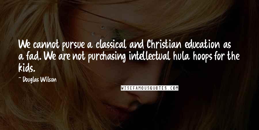 Douglas Wilson Quotes: We cannot pursue a classical and Christian education as a fad. We are not purchasing intellectual hula hoops for the kids.