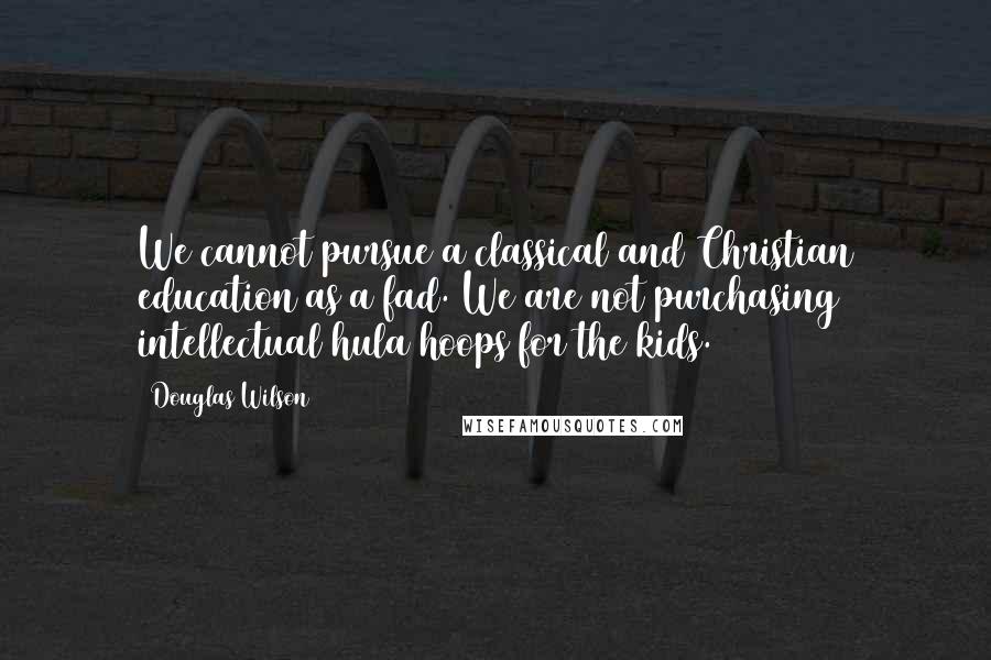 Douglas Wilson Quotes: We cannot pursue a classical and Christian education as a fad. We are not purchasing intellectual hula hoops for the kids.